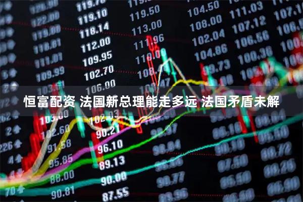 恒富配资 法国新总理能走多远 法国矛盾未解