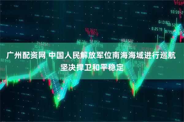广州配资网 中国人民解放军位南海海域进行巡航 坚决捍卫和平稳定