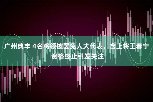 广州典丰 4名将领被罢免人大代表，含上将王春宁 资格终止引发关注