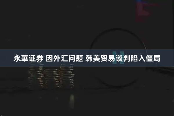 永華证券 因外汇问题 韩美贸易谈判陷入僵局