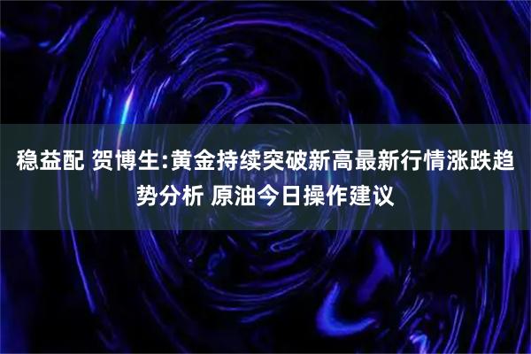 稳益配 贺博生:黄金持续突破新高最新行情涨跌趋势分析 原油今日操作建议