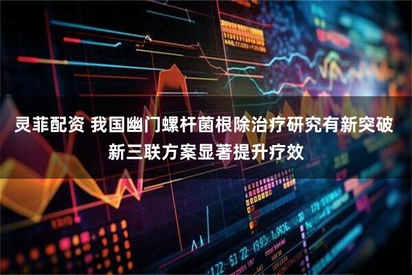 灵菲配资 我国幽门螺杆菌根除治疗研究有新突破 新三联方案显著提升疗效