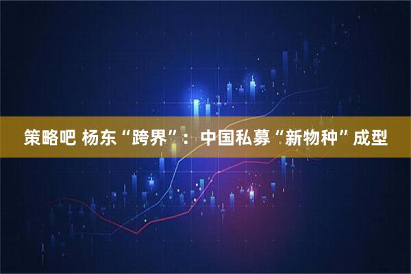 策略吧 杨东“跨界”：中国私募“新物种”成型