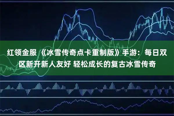 红领金服 《冰雪传奇点卡重制版》手游：每日双区新开新人友好 轻松成长的复古冰雪传奇