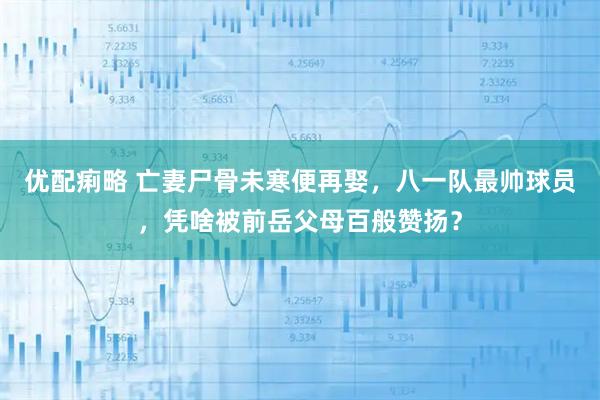优配痢略 亡妻尸骨未寒便再娶，八一队最帅球员，凭啥被前岳父母百般赞扬？