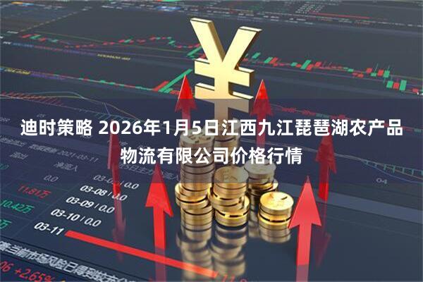 迪时策略 2026年1月5日江西九江琵琶湖农产品物流有限公司价格行情