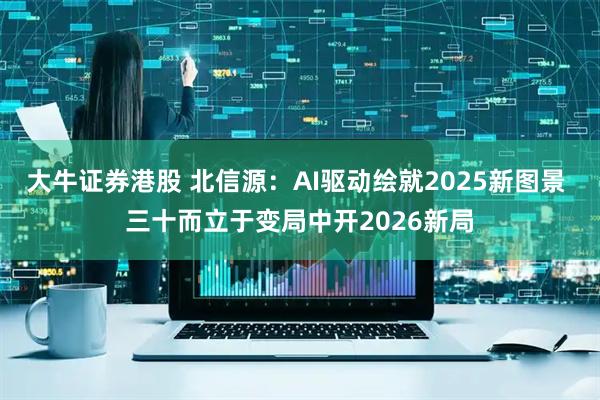 大牛证券港股 北信源：AI驱动绘就2025新图景 三十而立于变局中开2026新局