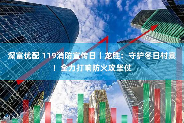 深富优配 119消防宣传日丨龙胜：守护冬日村寨！全力打响防火攻坚仗
