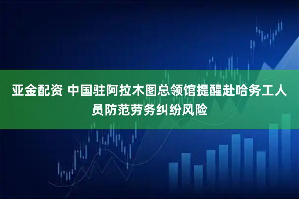 亚金配资 中国驻阿拉木图总领馆提醒赴哈务工人员防范劳务纠纷风险