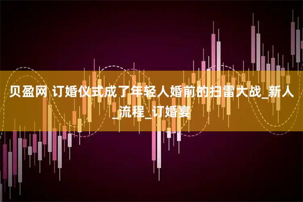 贝盈网 订婚仪式成了年轻人婚前的扫雷大战_新人_流程_订婚宴