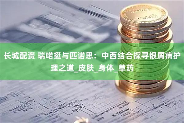 长城配资 瑞喏挺与匹诺思：中西结合探寻银屑病护理之道_皮肤_身体_草药