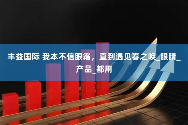 丰益国际 我本不信眼霜，直到遇见春之唤_眼睛_产品_都用