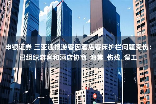 申银证券 三亚通报游客因酒店客床护栏问题受伤：已组织游客和酒店协商_海棠_伤残_误工
