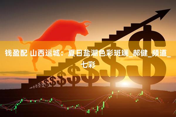 钱盈配 山西运城：夏日盐湖色彩斑斓_郝健_频道_七彩