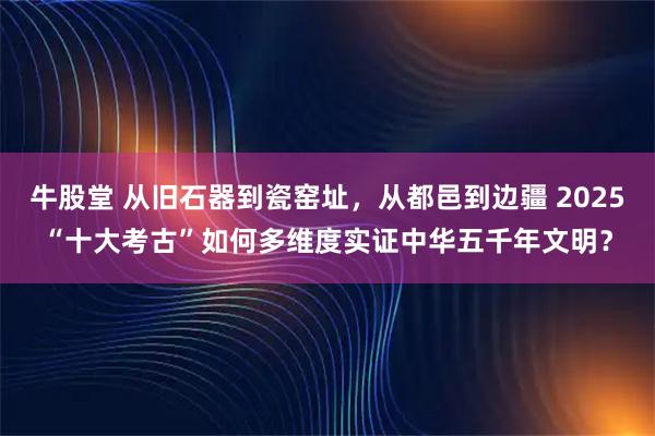 牛股堂 从旧石器到瓷窑址，从都邑到边疆 2025“十大考古”如何多维度实证中华五千年文明？