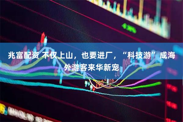 兆富配资 不仅上山，也要进厂，“科技游” 成海外游客来华新宠